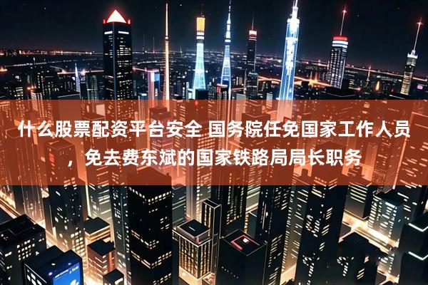 什么股票配资平台安全 国务院任免国家工作人员，免去费东斌的国家铁路局局长职务