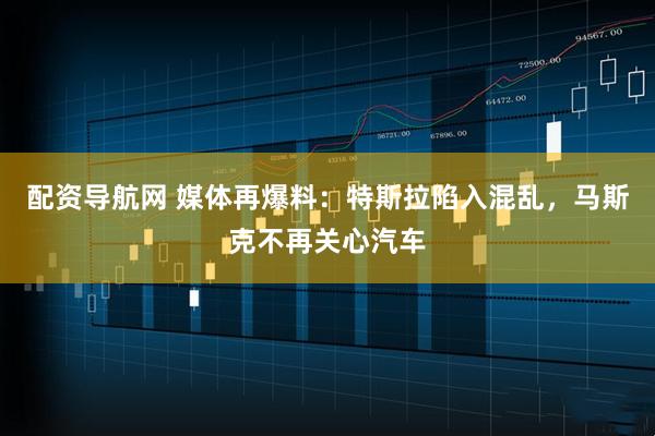 配资导航网 媒体再爆料：特斯拉陷入混乱，马斯克不再关心汽车