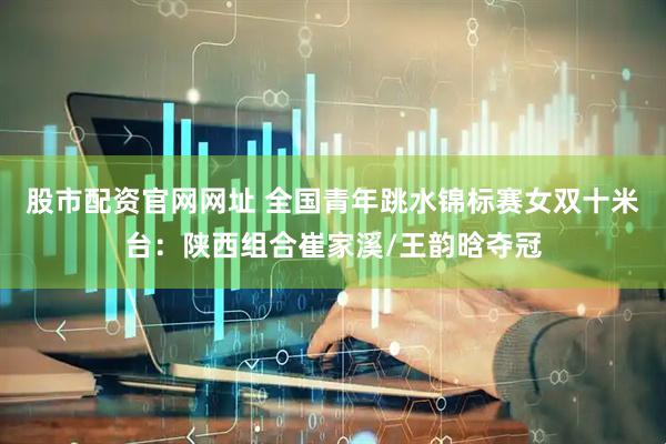 股市配资官网网址 全国青年跳水锦标赛女双十米台：陕西组合崔家溪/王韵晗夺冠