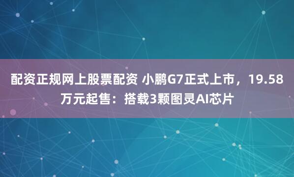 配资正规网上股票配资 小鹏G7正式上市，19.58万元起售：搭载3颗图灵AI芯片