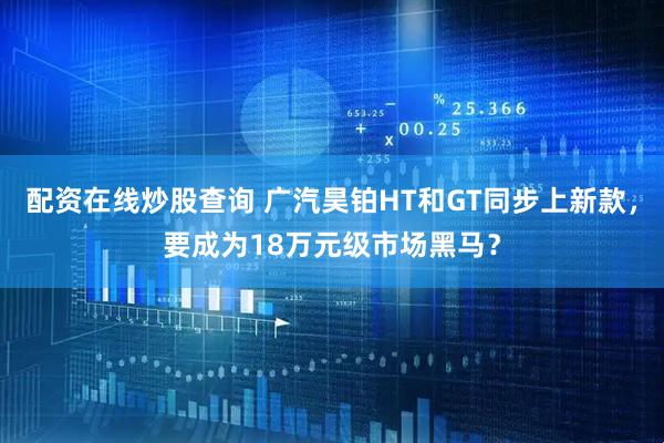 配资在线炒股查询 广汽昊铂HT和GT同步上新款，要成为18万元级市场黑马？
