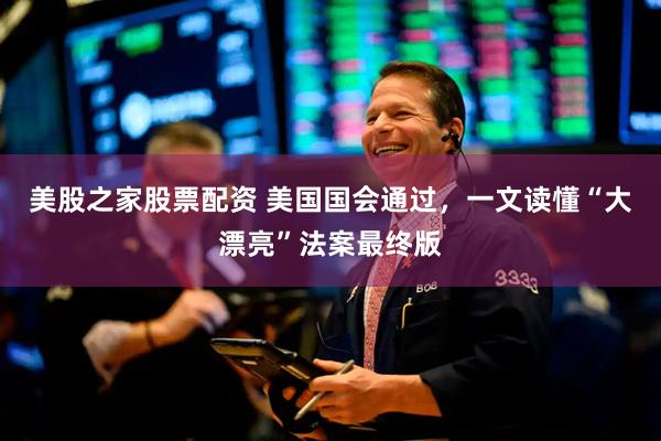 美股之家股票配资 美国国会通过，一文读懂“大漂亮”法案最终版