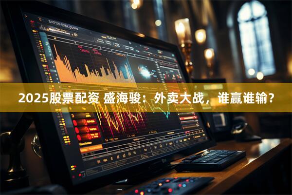 2025股票配资 盛海骏：外卖大战，谁赢谁输？