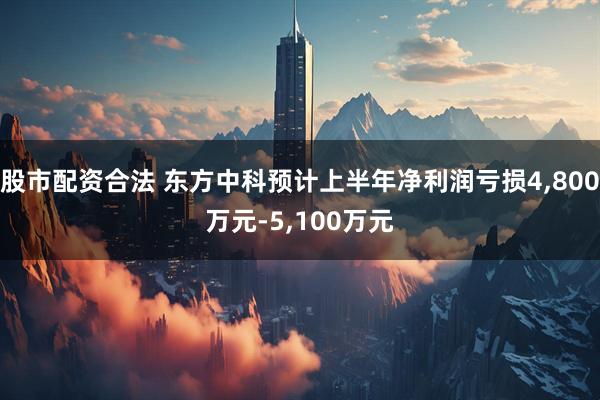 股市配资合法 东方中科预计上半年净利润亏损4,800万元-5,100万元