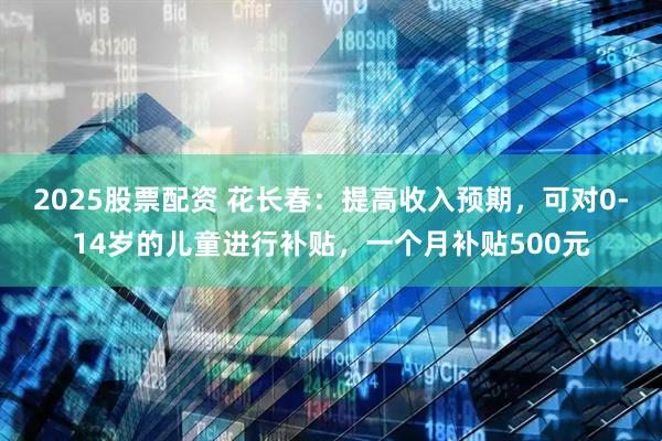 2025股票配资 花长春：提高收入预期，可对0-14岁的儿童进行补贴，一个月补贴500元