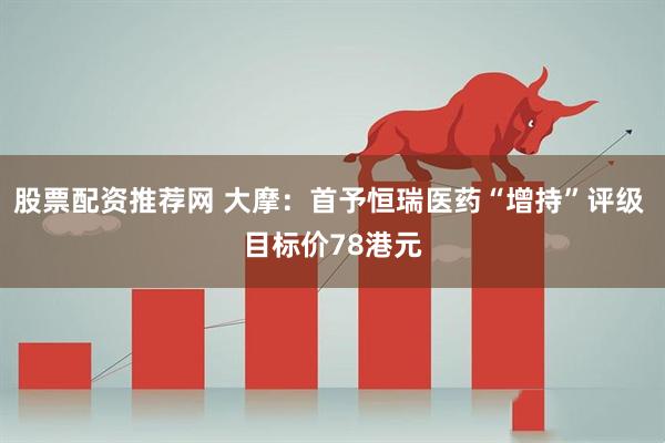 股票配资推荐网 大摩：首予恒瑞医药“增持”评级 目标价78港元