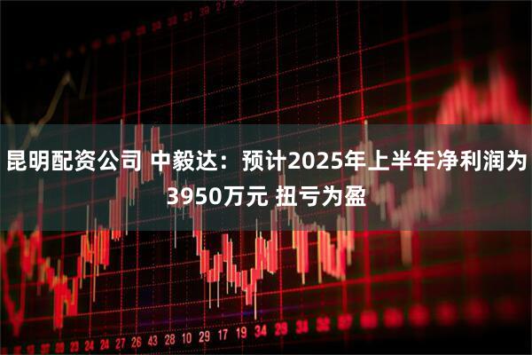 昆明配资公司 中毅达：预计2025年上半年净利润为3950万元 扭亏为盈