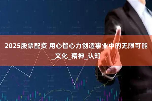 2025股票配资 用心智心力创造事业中的无限可能_文化_精神_认知