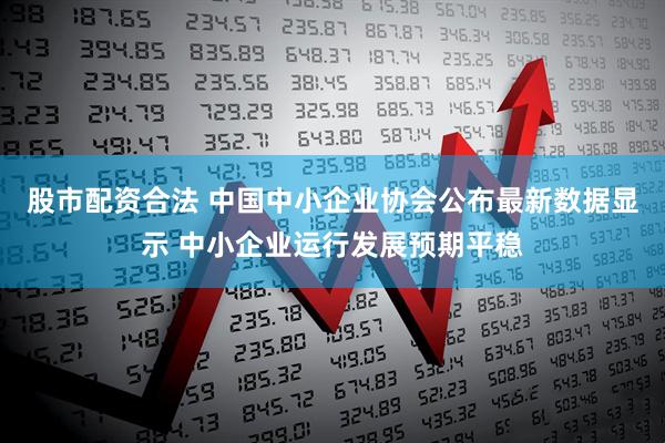 股市配资合法 中国中小企业协会公布最新数据显示 中小企业运行发展预期平稳