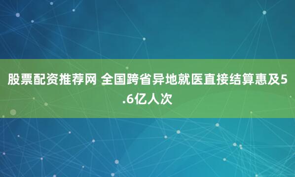 股票配资推荐网 全国跨省异地就医直接结算惠及5.6亿人次