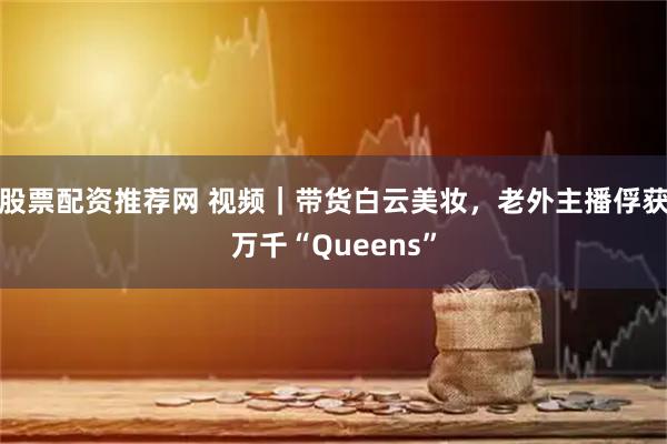 股票配资推荐网 视频｜带货白云美妆，老外主播俘获万千“Queens”