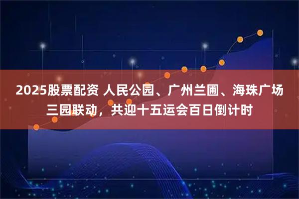 2025股票配资 人民公园、广州兰圃、海珠广场三园联动，共迎十五运会百日倒计时