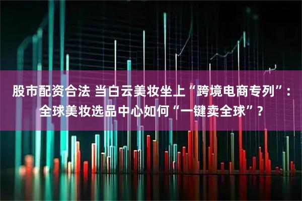股市配资合法 当白云美妆坐上“跨境电商专列”：全球美妆选品中心如何“一键卖全球”？