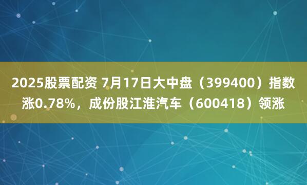 2025股票配资 7月17日大中盘（399400）指数涨0.78%，成份股江淮汽车（600418）领涨