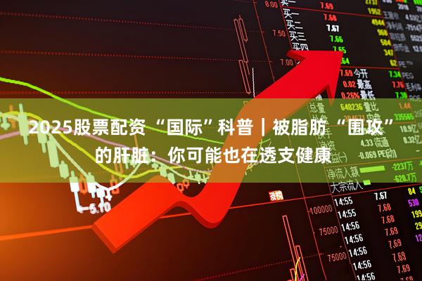 2025股票配资 “国际”科普｜被脂肪 “围攻” 的肝脏：你可能也在透支健康