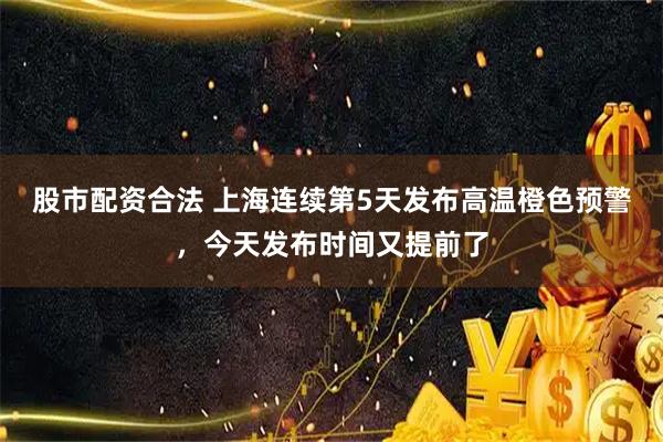 股市配资合法 上海连续第5天发布高温橙色预警，今天发布时间又提前了