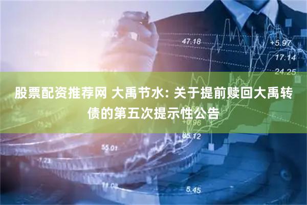 股票配资推荐网 大禹节水: 关于提前赎回大禹转债的第五次提示性公告