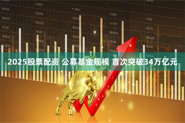 2025股票配资 公募基金规模 首次突破34万亿元