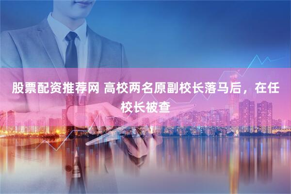 股票配资推荐网 高校两名原副校长落马后，在任校长被查