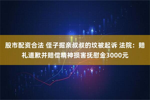 股市配资合法 侄子掘亲叔叔的坟被起诉 法院：赔礼道歉并赔偿精神损害抚慰金3000元