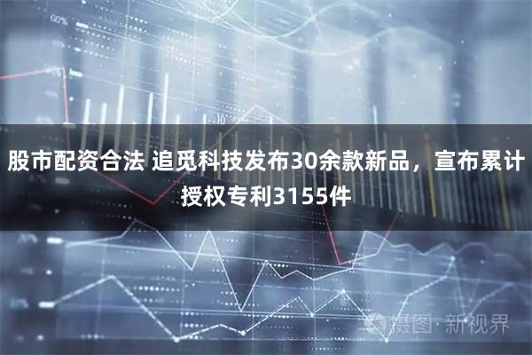 股市配资合法 追觅科技发布30余款新品，宣布累计授权专利3155件