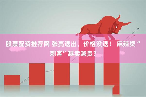 股票配资推荐网 张亮退出，价格没退！ 麻辣烫“刺客”越卖越贵？