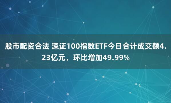 股市配资合法 深证100指数ETF今日合计成交额4.23亿元，环比增加49.99%