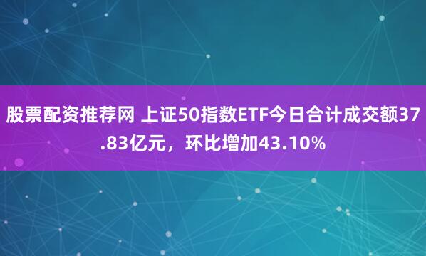 股票配资推荐网 上证50指数ETF今日合计成交额37.83亿元，环比增加43.10%