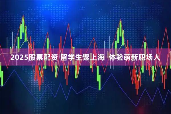 2025股票配资 留学生聚上海  体验萌新职场人