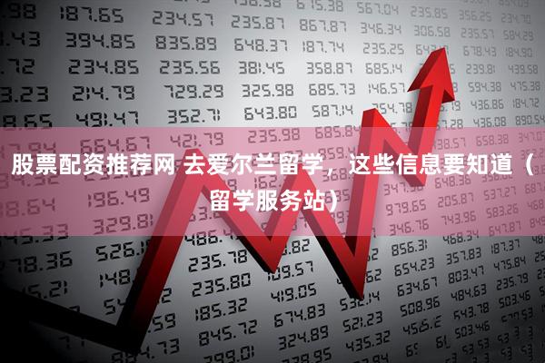 股票配资推荐网 去爱尔兰留学，这些信息要知道（留学服务站）