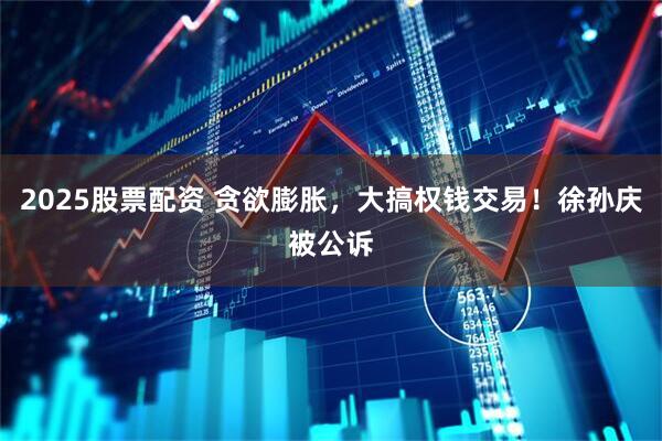 2025股票配资 贪欲膨胀，大搞权钱交易！徐孙庆被公诉