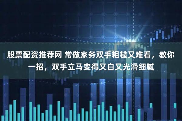 股票配资推荐网 常做家务双手粗糙又难看，教你一招，双手立马变得又白又光滑细腻