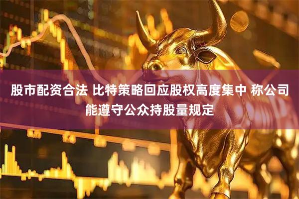 股市配资合法 比特策略回应股权高度集中 称公司能遵守公众持股量规定